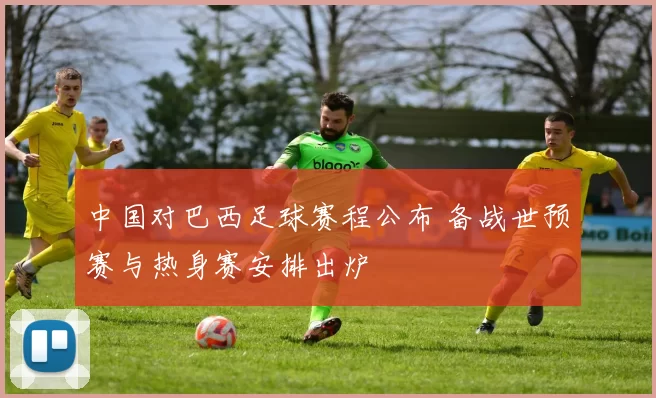 中国对巴西足球赛程公布 备战世预赛与热身赛安排出炉
