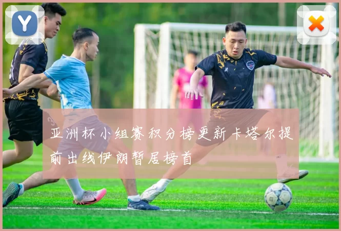 亚洲杯小组赛积分榜更新卡塔尔提前出线伊朗暂居榜首